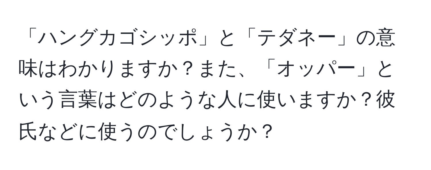 「ハングカゴシッポ」と「テダネー」の意味はわかりますか？また、「オッパー」という言葉はどのような人に使いますか？彼氏などに使うのでしょうか？