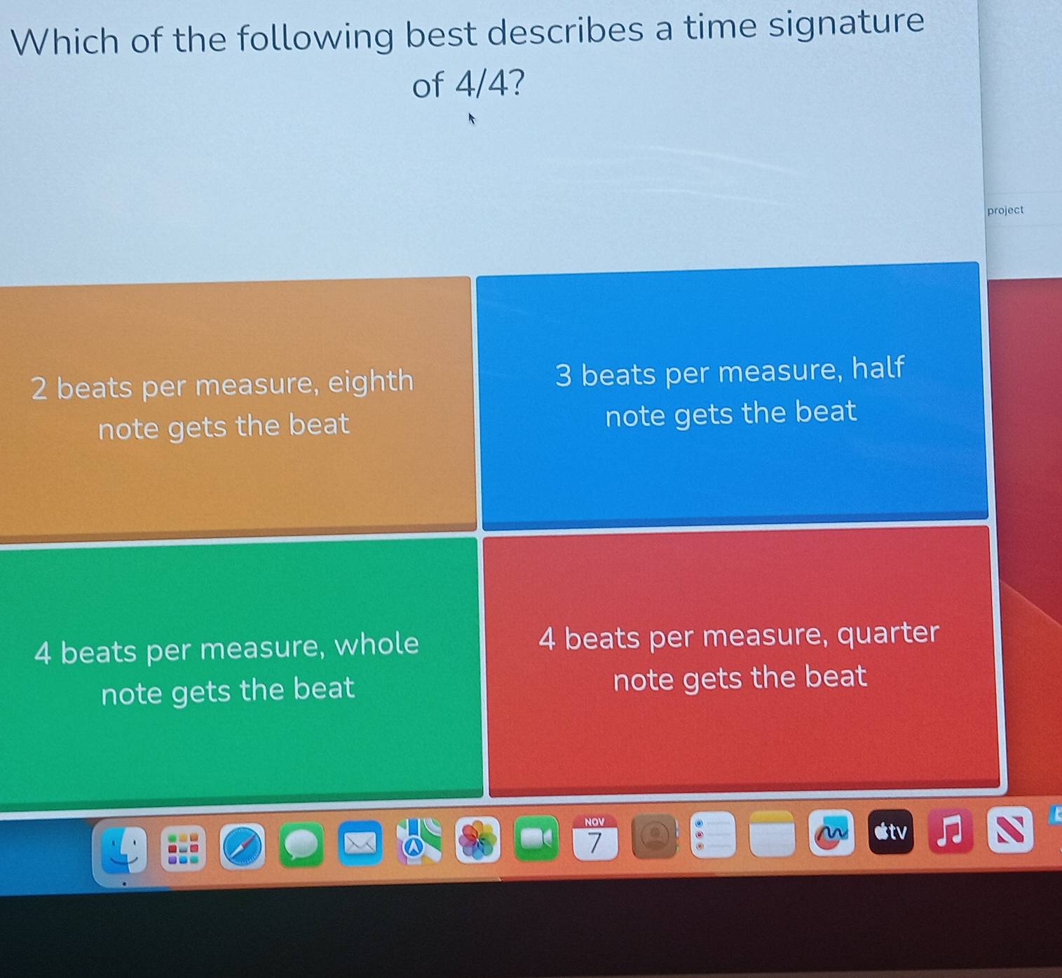 Which of the following best describes a time signature
of 4/4?
project
2 beats per measure, eighth 3 beats per measure, half
note gets the beat note gets the beat
4 beats per measure, whole 4 beats per measure, quarter
note gets the beat note gets the beat
7