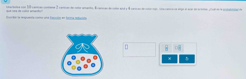 Una bolsa con 10 canicas contiene 2 canicas de color amarillo, 4 canicas de color azul y 4 canicas de color rojo . Una canica se elige al azar de la bolsa. ¿Cuál es la probabilidad de 
que sea de color amarillo? 
Escribir la respuesta como una fracción en forma reducida.
 □ /□   □  □ /□  
×