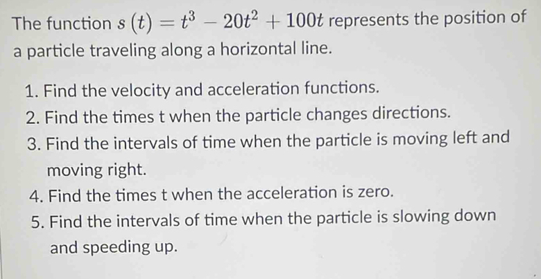 The function s(t)=t^3-20t^2+100t represents the position of 
a particle traveling along a horizontal line. 
1. Find the velocity and acceleration functions. 
2. Find the times t when the particle changes directions. 
3. Find the intervals of time when the particle is moving left and 
moving right. 
4. Find the times t when the acceleration is zero. 
5. Find the intervals of time when the particle is slowing down 
and speeding up.