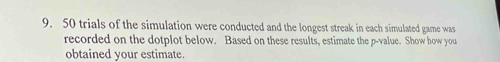 50 trials of the simulation were conducted and the longest streak in each simulated game was 
recorded on the dotplot below. Based on these results, estimate the p -value. Show how you 
obtained your estimate.