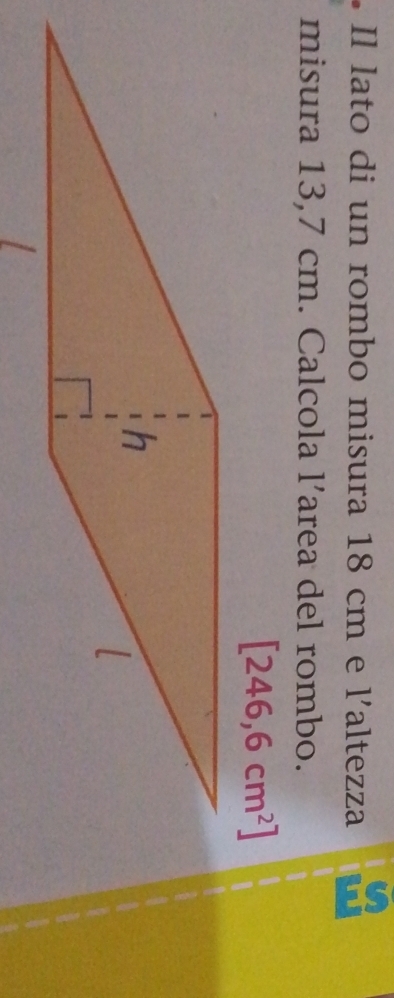 Il lato di un rombo misura 18 cm e l'altezza 
misura 13,7 cm. Calcola l’area del rombo.
[246,6cm^2]