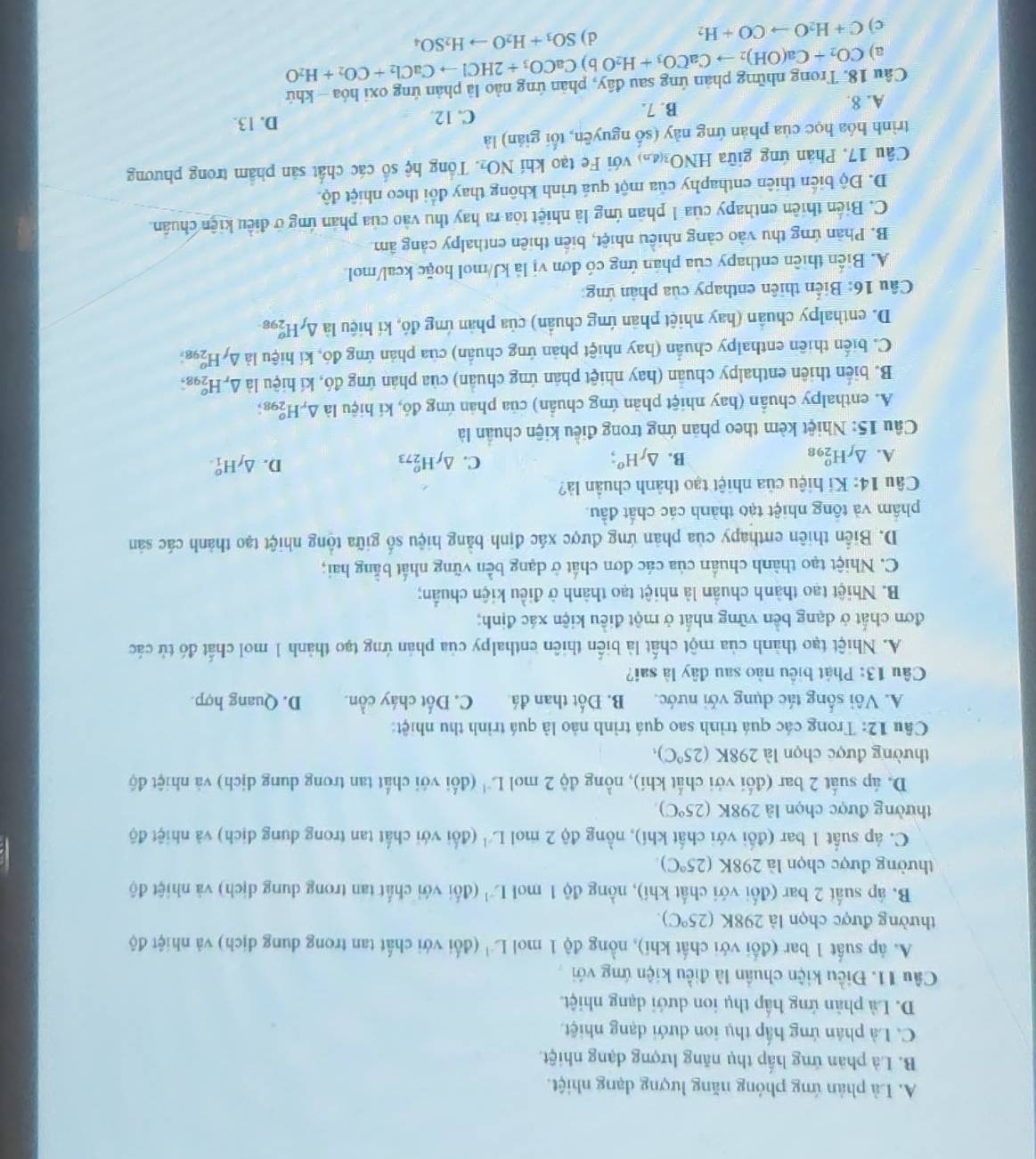 A. Là phản ứng phỏng năng lượng dạng nhiệt.
B. Là phân ứng hấp thụ năng lượng dạng nhiệt.
C. Là phân ứng hấp thụ ion dưới dạng nhiệt.
D. Là phản ứng hấp thụ ion dưới dạng nhiệt.
Câu 11. Điều kiện chuẩn là điều kiện ứng với
A. áp suất 1 bar (đối với chất khi), nồng độ 1 mol L'' (đổi với chất tan trong dung địch) và nhiệt độ
thường được chọn là 298K (25°C).
B. áp suất 2 bar (đối với chất khí), nồng độ 1 mol L^(-1) (đối với chất tan trong dung dịch) và nhiệt độ
thường được chọn là 2981 (25°C)
C. áp suất 1 bar (đối với chất khí), nồng độ 2 mol L^(-1) (đổi với chất tan trong dung dịch) và nhiệt độ
thường được chọn là 298K (25°C)
D. áp suất 2 bar (đối với chất khí), nồng độ 2 mol L^(-1) (đối với chất tan trong dung dịch) và nhiệt độ
thường được chọn là 298K (25°C),
Câu 12: Trong các quá trình sao quá trình nào là quá trình thu nhiệt:
A. Vôi sống tác dụng với nước. B. Đốt than đá C. Đốt cháy cồn. D. Quang hợp.
Câu 13: Phát biểu nào sau đây là sai?
A. Nhiệt tạo thành của một chất là biển thiên enthalpy của phản ứng tạo thành 1 mol chất đó tử các
đơn chất ở dạng bền vững nhất ở một điều kiện xác định;
B. Nhiệt tạo thành chuẩn là nhiệt tạo thành ở điều kiện chuẩn;
C. Nhiệt tạo thành chuẩn của các đơn chất ở dạng bền vững nhất bằng hai;
D. Biển thiên eπthapy của phản ứng được xác định bằng hiệu số giữa tổng nhiệt tạo thành các sản
phẩm và tông nhiệt tạo thành các chất đầu.
Câu 14: Kí hiệu của nhiệt tạo thành chuẩn là?
A. △ _fH_(298)^o B. △ _fH^o; C. △ _fH_(273)^o D. △ _fH_1^(o.
Câu 15: Nhiệt kèm theo phản ứng trong điều kiện chuẩn là
A. enthalpy chuẩn (hay nhiệt phản ứng chuẩn) của phản ứng đó, kí hiệu là △ _r)H_(29)° g;
B. biển thiên enthalpy chuẩn (hay nhiệt phản ứng chuẩn) của phản ứng đó, kí hiệu là . △ _rH_(29)^o 2.
C. biến thiên enthalpy chuẩn (hay nhiệt phản ứng chuẩn) của phản ứng đó, kí hiệu là △ _fH_(298)^o
D. enthalpy chuẩn (hay nhiệt phản ứng chuẩn) của phản ứng đó, kí hiệu là △ _fH_(298)^(sigma)
Câu 16: Biến thiên enthapy của phản ứng:
A. Biển thiên enthapy của phán ứng có đơn vị là kJ/mol hoặc keal/mol
B. Phản ứng thu vào cảng nhiều nhiệt, biển thiên enthalpy cảng âm
C. Biến thiên enthapy của 1 phản ứng là nhiệt tòa ra hay thu vào của phản ứng ở điều kiện chuẩn.
D. Độ biển thiên enthaphy của một quá trình không thay đổi theo nhiệt độ.
Câu 17. Phản ứng giữa HN O_36.7 với Fe tạo khí NO_2. Tổng hệ số các chất sản phẩm trong phương
trình hóa học của phản ứng này (số nguyên, tối gián) là
A. 8. B. 7.
C. 12. D. 13.
Câu 18. Trong những phản ứng sau đầy, phản ứng nào là phản ứng oxỉ hóa - khứ
a) CO_2+Ca(OH)_2to CaCO_3+H_2O b) CaCO_3+2HClto CaCl_2+CO_2+H_2O
c) C+H_2Oto CO+H_2
d) SO_3+H_2Oto H_2SO_4