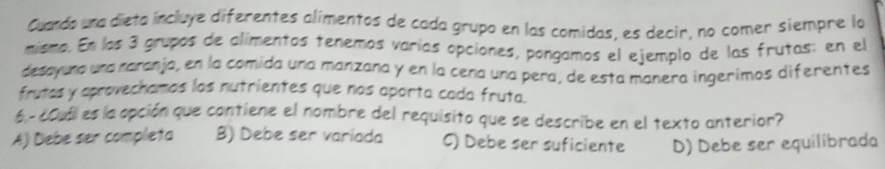 Cuando una dieta incluye diferentes alimentos de cada grupo en las comidas, es decir, no comer siempre la
mismo. En los 3 grupos de alímentos tenemos varías opciones, pongamos el ejemplo de las frutas: en el
desayuna una raranja, en la comida una manzana y en la cena una pera, de esta manera ingerimos diferentes
frutas y aprovechamos los nutrientes que nos aporta cada fruta.
6 -¿Cuól es la opción que contiene el nombre del requisito que se describe en el texto anterior?
A) Debe ser completa B) Debe ser variada C) Debe ser suficiente D) Debe ser equilibrada