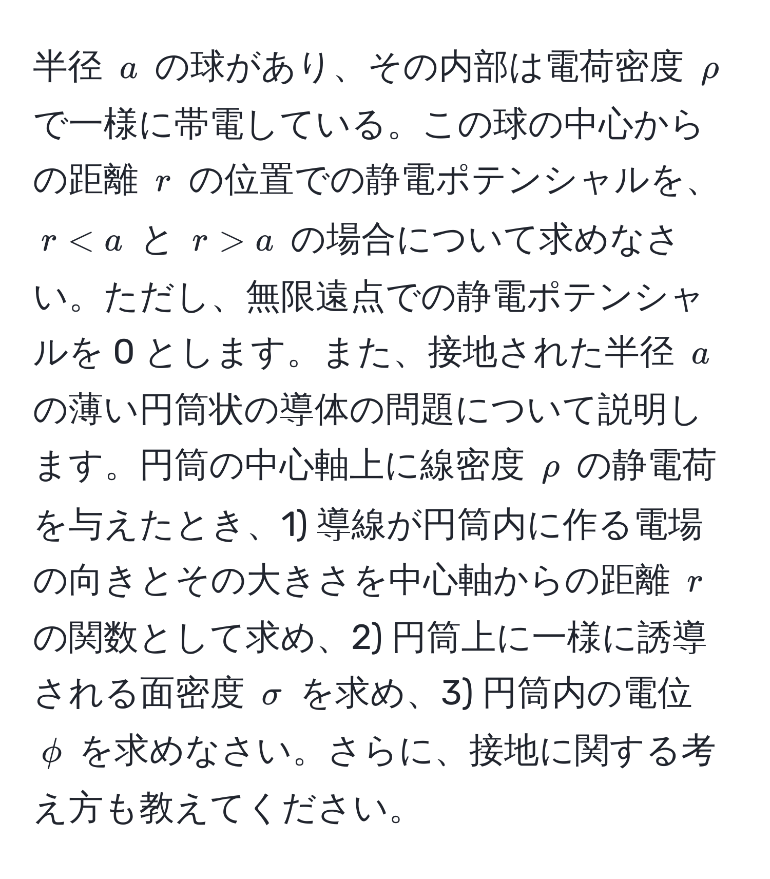 半径 ( a ) の球があり、その内部は電荷密度 ( rho ) で一様に帯電している。この球の中心からの距離 ( r ) の位置での静電ポテンシャルを、( r < a ) と ( r > a ) の場合について求めなさい。ただし、無限遠点での静電ポテンシャルを 0 とします。また、接地された半径 ( a ) の薄い円筒状の導体の問題について説明します。円筒の中心軸上に線密度 ( rho ) の静電荷を与えたとき、1) 導線が円筒内に作る電場の向きとその大きさを中心軸からの距離 ( r ) の関数として求め、2) 円筒上に一様に誘導される面密度 ( sigma ) を求め、3) 円筒内の電位 ( phi ) を求めなさい。さらに、接地に関する考え方も教えてください。