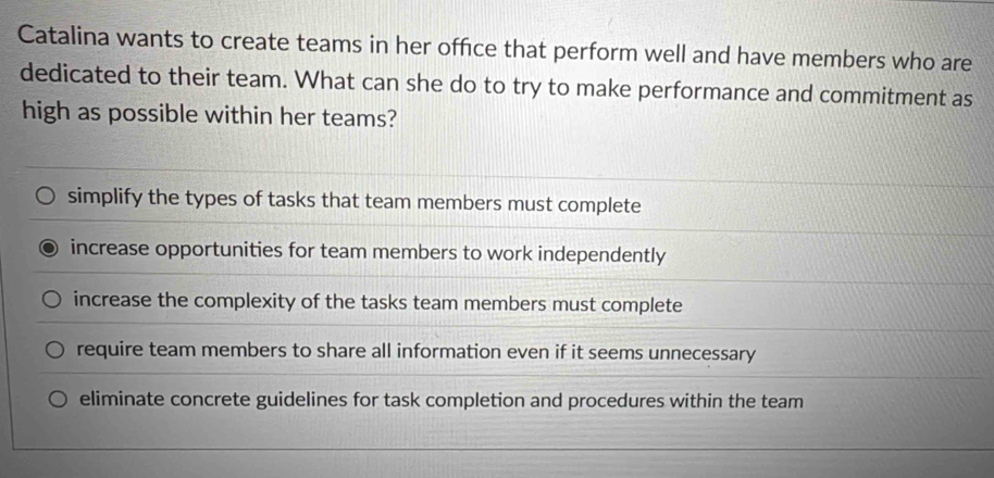 Catalina wants to create teams in her office that perform well and have members who are
dedicated to their team. What can she do to try to make performance and commitment as
high as possible within her teams?
simplify the types of tasks that team members must complete
increase opportunities for team members to work independently
increase the complexity of the tasks team members must complete
require team members to share all information even if it seems unnecessary
eliminate concrete guidelines for task completion and procedures within the team