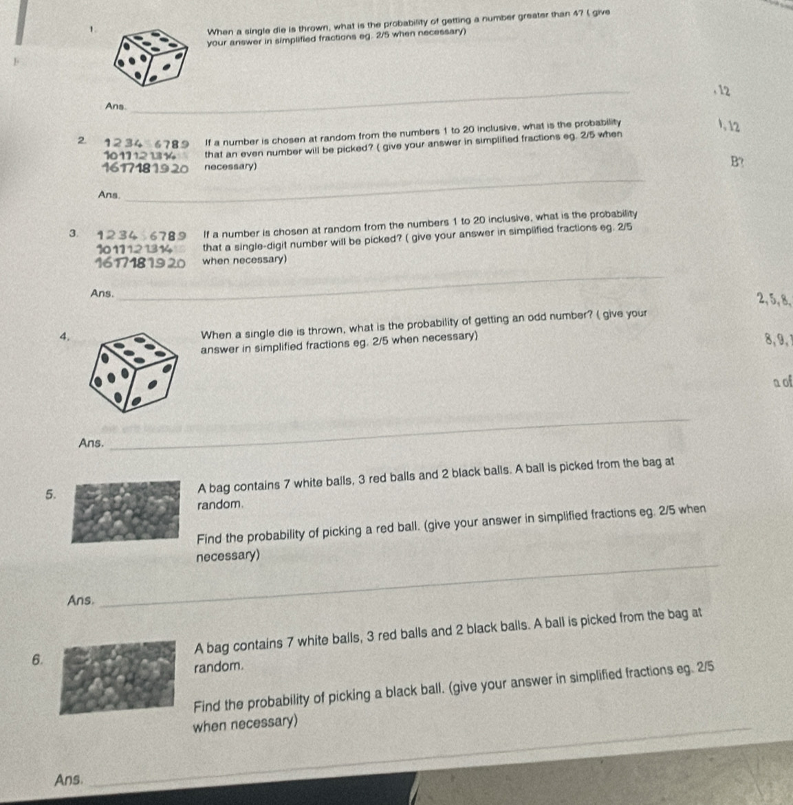 When a single die is thrown, what is the probability of getting a number greater than 4? ( give 
your answer in simplified fractions eg. 2/5 when necessary) 
. 12
Ans. 
_
2 12 34 6789 If a number is chosen at random from the numbers 1 to 20 inclusive, what is the probability 
. 12
101112 1314 that an even number will be picked? ( give your answer in simplified fractions eg. 2/5 when
16171819 20 necessary) B? 
Ans. 
_ 
3 1234 6789 If a number is chosen at random from the numbers 1 to 20 inclusive, what is the probability
1011121314 that a single-digit number will be picked? ( give your answer in simplified fractions eg. 2/5
16171819 20 when necessary) 
Ans. 
_ 
_
2, 5, 8, 
4. 
When a single die is thrown, what is the probability of getting an odd number? ( give your 
answer in simplified fractions eg. 2/5 when necessary)
8, 9, 
n of 
Ans. 
_ 
5. 
A bag contains 7 white balls, 3 red balls and 2 black balls. A ball is picked from the bag at 
random. 
Find the probability of picking a red ball. (give your answer in simplified fractions eg. 2/5 when 
necessary) 
Ans. 
_ 
6.A bag contains 7 white balls, 3 red balls and 2 black balls. A ball is picked from the bag at 
random. 
Find the probability of picking a black ball. (give your answer in simplified fractions eg. 2/5
when necessary) 
_ 
Ans. 
_