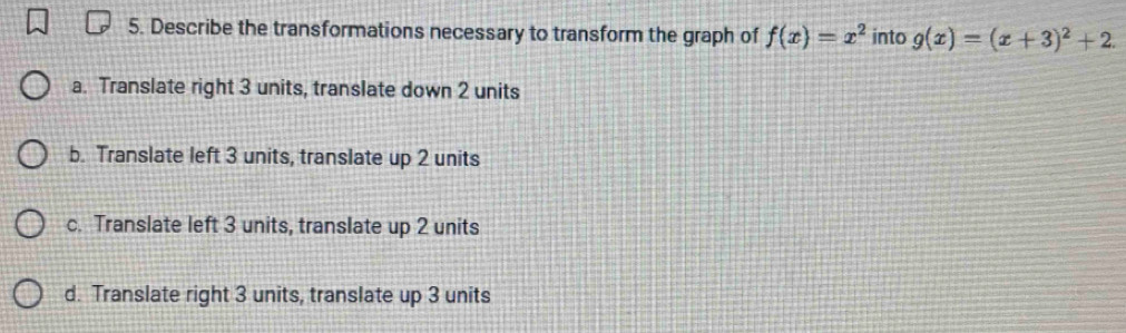 Describe the transformations necessary to transform the graph of f(x)=x^2 into g(x)=(x+3)^2+2.
a. Translate right 3 units, translate down 2 units
b. Translate left 3 units, translate up 2 units
c. Translate left 3 units, translate up 2 units
d. Translate right 3 units, translate up 3 units