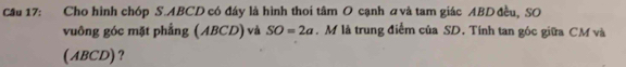 Cầu 17: Cho hình chóp S. ABCD có đáy là hình thoi tâm O cạnh ơvà tam giác ABD đều, SO 
vuông góc mặt phẳng (ABCD) và SO=2a. M là trung điểm của SD. Tính tan góc giữa CM và 
(ABCD)?