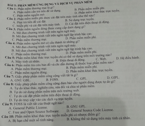 phản mêm ứng dụng và dịch vụ phản mêm
Câu 1: Phần mềm thương mại là gi? B. Phần mềm miễn phí
A. Phần mềm cần trả tiền đề sử dụng.
C. Phần mêm nguồn mở. D. Phần mềm khai thác trực tuyển.
Câu 2: Phần mêm miễn phí được cải đặt trên máy tính như thể nào?
A. Phải trả tiền đề cải đặt. B. Sử dụng trực tuyển.
C. Miễn phí và cài đặt trên máy tính. D. Cải đặt trên điện thoại di động.
Câu 3: Phần mềm nguồn đóng được cung cấp dưới đạng gi?
A. Mô đun chương trình viết trên ngôn ngữ máy,
B. Mô đun chương trình viết trên ngôn ngữ lập trình bậc cao.
C. Phần mềm thương mai D. Phần mềm miễn phí.
Câu 4: Phần mêm nguồn mở có cầu thành từ những gì?
A. Mô đun chương trình viết trên ngôn ngữ máy.
B. Mô đun chương trình viết trên ngôn ngữ lập trình bậc cao.
C. Phần mềm thương mại D. Phần mềm miễn phí.
Câu 5: Phần mềm khai thác trực tuyển chi có thể sử dụng trên môi trường nào? C. Web. D. Hệ điều hành.
A. Máy tính cá nhân B. Điện thoại di động.
Câu 6: Phần mềm tra cứu bản đồ và chi dẫn đường đi thuộc loại phần mềm nào?
A. Phần mềm thương mại B. Phần mềm miễn phí
C. Phần mềm nguồn đóng D. Phần mềm khai thác trực tuyển.
Câu 7: Giấy phép phần mềm công cộng viết tắt là gì? C. GPL. D. GIPL.
A. GNU GBL. B. FOSS.
Cầu 8: Giấy phép phần mềm công cộng đảm bảo cho người dùng được tự do gì?
A. Tự do khai thác, nghiên cứu, sửa đổi và chia sẻ phần mềm.
B. Tự do sử dụng phần mềm trên môi trường web.
C. Tự do cải đặt phần mềm trên điện thoại di động.
D. Tự do truy cập vào các dịch vụ trực tuyển.
Câu 9: FOSS là viết tắt của thuật ngữ nào?
A. General Public License. B. GNU GPL.
C. Free and Open Source Software. D. General Source Code License.
Câu 10: Phần mềm khai thác trực tuyển miễn phí có nhược điểm gi?
A. Bị hạn chế một số tính năng.  B. Không thể sử dụng trên máy tính cá nhân.