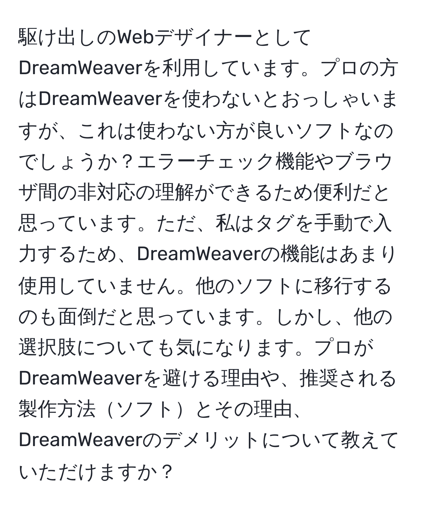 駆け出しのWebデザイナーとしてDreamWeaverを利用しています。プロの方はDreamWeaverを使わないとおっしゃいますが、これは使わない方が良いソフトなのでしょうか？エラーチェック機能やブラウザ間の非対応の理解ができるため便利だと思っています。ただ、私はタグを手動で入力するため、DreamWeaverの機能はあまり使用していません。他のソフトに移行するのも面倒だと思っています。しかし、他の選択肢についても気になります。プロがDreamWeaverを避ける理由や、推奨される製作方法ソフトとその理由、DreamWeaverのデメリットについて教えていただけますか？