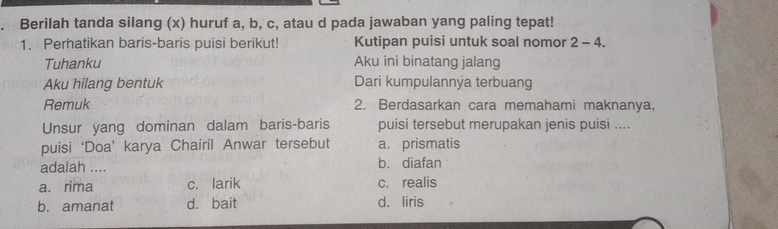 a Berilah tanda silang (x) huruf a, b, c, atau d pada jawaban yang paling tepat!
1. Perhatikan baris-baris puisi berikut! Kutipan puisi untuk soal nomor 2 - 4.
Tuhanku Aku ini binatang jalang
Aku hilang bentuk Dari kumpulannya terbuang
Remuk 2. Berdasarkan cara memahami maknanya,
Unsur yang dominan dalam baris-baris puisi tersebut merupakan jenis puisi ....
puisi ‘Doa’ karya Chairil Anwar tersebut a. prismatis
adalah .... bù diafan
a. rima c. larik c. realis
b. amanat d. bait d. liris