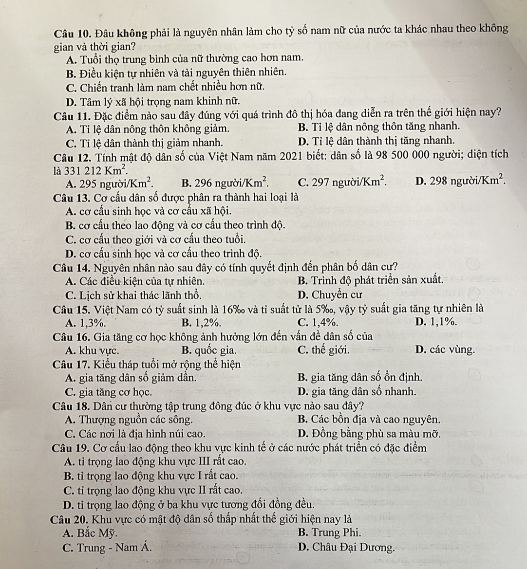 Đâu không phải là nguyên nhân làm cho tỷ số nam nữ của nước ta khác nhau theo không
gian và thời gian?
A. Tuổi thọ trung bình của nữ thường cao hơn nam.
B. Điều kiện tự nhiên và tài nguyên thiên nhiên.
C. Chiến tranh làm nam chết nhiều hơn nữ.
D. Tâm lý xã hội trọng nam khinh nữ.
Câu 11. Đặc điểm nào sau đây đúng với quá trình đô thị hóa đang diễn ra trên thế giới hiện nay?
A. Tỉ lệ dân nông thôn không giảm. B. Tỉ lệ dân nông thôn tăng nhanh.
C. Tỉ lệ dân thành thị giảm nhanh. D. Tỉ lệ dân thành thị tăng nhanh.
Câu 12. Tính mật độ dân số của Việt Nam năm 2021 biết: dân số là 98 500 000 người; diện tích
là 331212Km^2.
A. 295 người. /Km^2. B. 296 người/ Km^2. C. 297 người/] Km^2. D. 298 người/] Km^2.
Câu 13. Cơ cấu dân số được phân ra thành hai loại là
A. cơ cấu sinh học và cơ cấu xã hội.
B. cơ cấu theo lao động và cơ cấu theo trình độ.
C. cơ cấu theo giới và cơ cấu theo tuổi.
D. cơ cấu sinh học và cơ cấu theo trình độ.
Câu 14. Nguyên nhân nào sau đây có tính quyết định đến phân bố dân cự?
A. Các điều kiện của tự nhiên. B. Trình độ phát triển sản xuất.
C. Lịch sử khai thác lãnh thổ. D. Chuyền cư
Câu 15. Việt Nam có tỷ suất sinh là 16‰ và tỉ suất tử là 5‰, vậy tỷ suất gia tăng tự nhiên là
A. 1,3%. B. 1,2%. C. 1,4%. D. 1,1%.
Câu 16. Gia tăng cơ học không ảnh hưởng lớn đến vấn đề dân số của
A. khu vực. B. quốc gia. C. thế giới. D. các vùng.
Câu 17. Kiểu tháp tuổi mở rộng thể hiện
A. gia tăng dân số giảm dần. B. gia tăng dân số ổn định.
C. gia tăng cơ học. D. gia tăng dân số nhanh.
Câu 18. Dân cư thường tập trung đông đúc ở khu vực nào sau đây?
A. Thượng nguồn các sông. B. Các bồn địa và cao nguyên.
C. Các nơi là địa hình núi cao. D. Đồng bằng phù sa màu mỡ.
Câu 19. Cơ cấu lao động theo khu vực kinh tế ở các nước phát triển có đặc điểm
A. tỉ trọng lao động khu vực III rất cao.
B. tỉ trọng lao động khu vực I rất cao.
C. tỉ trọng lao động khu vực II rất cao.
D. tỉ trọng lao động ở ba khu vực tương đối đồng đều.
Câu 20. Khu vực có mật độ dân số thấp nhất thế giới hiện nay là
A. Bắc Mỹ. B. Trung Phi.
C. Trung - Nam Á. D. Châu Đại Dương.