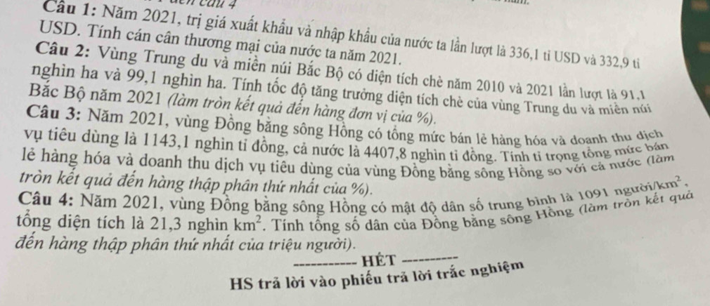 Cầu 1: Năm 2021, trị giá xuất khẩu và nhập khẩu của nước ta lần lượt là 336, 1 tỉ USD và 332, 9 tỉ 
USD. Tính cán cân thương mại của nước ta năm 2021. 
Câu 2: Vùng Trung du và miền núi Bắc Bộ có diện tích chè năm 2010 và 2021 lần lượt là 91,1 
nghìn ha và 99, 1 nghìn ha. Tính tốc độ tăng trưởng diện tích chè của vùng Trung du và miền núi 
Bắc Bộ năm 2021 (làm tròn kết quả đến hàng đơn vị của %). 
Câu 3: Năm 2021, vùng Đồng bằng sông Hồng có tổng mức bán lẻ hàng hóa và doạnh thụ địch 
vụ tiêu dùng là 1143,1 nghìn tỉ đồng, cả nước là 4407, 8 nghìn tỉ đồng. Tính tỉ trọng tổng mức bán 
lẻ hàng hóa và doanh thu dịch vụ tiêu dùng của vùng Đồng bằng sông Hồng số với cả nước (làm 
tròn kết quả đến hàng thập phân thứ nhất của %). 
Câu 4: Năm 2021, vùng Đồng bằng sông Hồng có mật độ dân số trung bình là 1091 ngườia /km^2, 
tổng diện tích là 21, 3 nghìn km^2. Tính tổng số dân của Đồng bằng sông Hồng (làm trồn kết quả 
đến hàng thập phân thứ nhất của triệu người). 
_hét_ 
HS trả lời vào phiếu trả lời trắc nghiệm