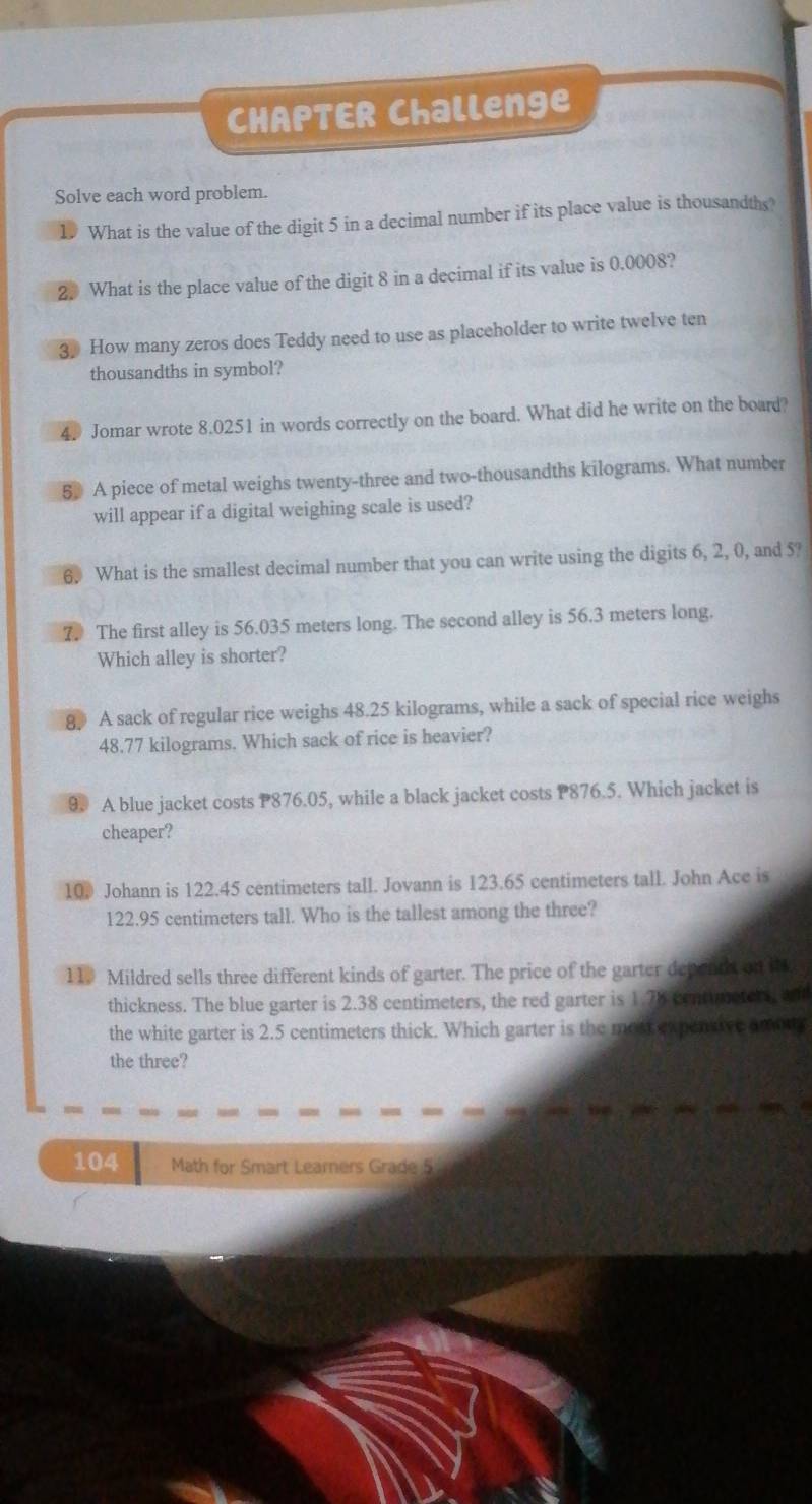 CHAPTER Challenge 
Solve each word problem. 
What is the value of the digit 5 in a decimal number if its place value is thousandths? 
2. What is the place value of the digit 8 in a decimal if its value is 0.0008? 
3 How many zeros does Teddy need to use as placeholder to write twelve ten 
thousandths in symbol? 
4. Jomar wrote 8.0251 in words correctly on the board. What did he write on the board? 
5 A piece of metal weighs twenty-three and two-thousandths kilograms. What number 
will appear if a digital weighing scale is used? 
6. What is the smallest decimal number that you can write using the digits 6, 2, 0, and 5? 
7. The first alley is 56.035 meters long. The second alley is 56.3 meters long. 
Which alley is shorter? 
8 A sack of regular rice weighs 48.25 kilograms, while a sack of special rice weighs
48.77 kilograms. Which sack of rice is heavier? 
9. A blue jacket costs P876.05, while a black jacket costs P876.5. Which jacket is 
cheaper? 
10. Johann is 122.45 centimeters tall. Jovann is 123.65 centimeters tall. John Ace is
122.95 centimeters tall. Who is the tallest among the three? 
11. Mildred sells three different kinds of garter. The price of the garter depenth on it 
thickness. The blue garter is 2.38 centimeters, the red garter is 1.78 centimeters, and 
the white garter is 2.5 centimeters thick. Which garter is the mott expentive among 
the three?
104 Math for Smart Learners Grade 5