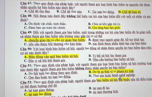 Theo quy định của pháp luật, với người tham gia loại hình bảo hiểm tự nguyên chi được
nhân quyền lợi bảo hiểm nào dưới đây?
A. Chế độ ốm đau. B. Chế độ thai sản. C. Tại nan lao động. D. Chế độ hưu trí.
Câu 48: Nội dung nào dưới đây không thể hiện vai trò của bảo hiểm đối với mỗi cá nhân và gia
đình?
A. Ôn định vật chất, tinh thần. B. Chia sẻ khi gặp rùi ro.
C. Đảm bảo an toàn tài chính. D. Gia tăng bạo lực giới.
Câu 49: Đối với người tham gia bảo hiểm, một trong những vai trò của bảo hiểm đó là giúp mỗi
cá nhân tham gia bảo hiểm nếu không may gặp rủi ro có thể
A. chuyển giao rủi ro cho cơ quan bảo hiểm. B. được mọi người giúp đỡ, hỗ trợ thiệt hai.
C. yêu cầu được bồi thường cho bản thân. D. xác định được phần thiệt hai của bản thân.
Câu 50: Với loại hình bảo hiểm xã hội, người lao động sẽ nhân được quyền lợi bảo hiểm dựa trên
cơ sở nào dưới đây?
A. Mức đóng vào quỹ bảo hiểm xã hội. B. Vị thế xã hội lúc tham gia
C. Địa vị xã hội khi tham gia D. Nhu cầu hưởng bảo hiểm xã hội.
Câu 51: Theo quy định của pháp luật, với người tham gia loại hình bảo hiểm xã hội trường hợp
nào dưới đây người tham gia bảo hiểm không được nhân quyền lợi bảo hiểm?
A. Do hết tuổi lao động theo quy định. B. Do bị sa thải vì vi phạm kỷ luật.
C. Ôm đau hoặc tai nan lao động. D. Thai sản hoặc bệnh nghệ nghiệp.
Câu 52: Theo quy định của pháp luật, người tham gia bảo hiểm xã hội bắt buộc nếu đủ điều kiện
có thể được hưởng chế đô
A. tại nạn giao thông. B. tai nan đi lai
C. tại nan lao động. D. tai nan thượng tích.
b â n dưới