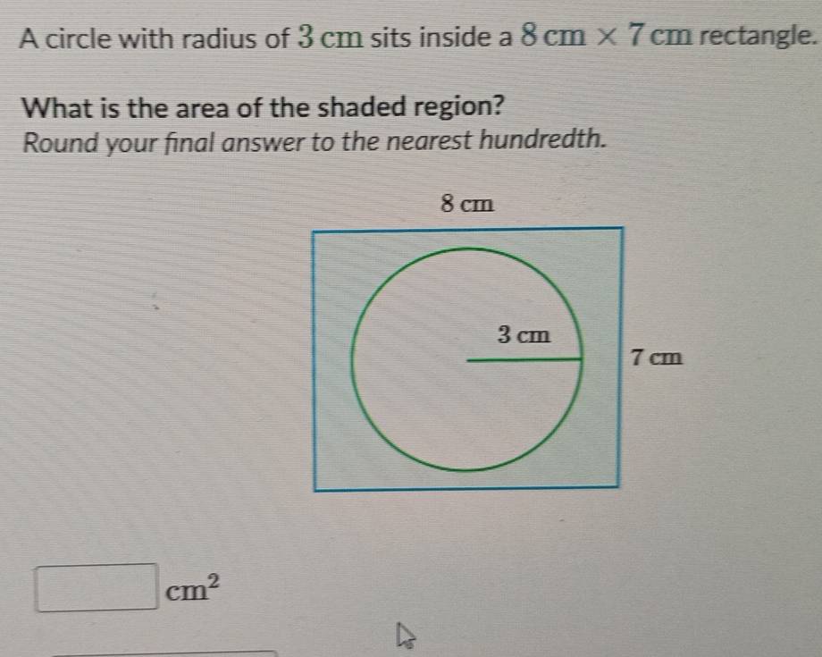 A circle with radius of 3 cm sits inside a 8cm* 7cm rectangle. 
What is the area of the shaded region? 
Round your final answer to the nearest hundredth.
cm^2