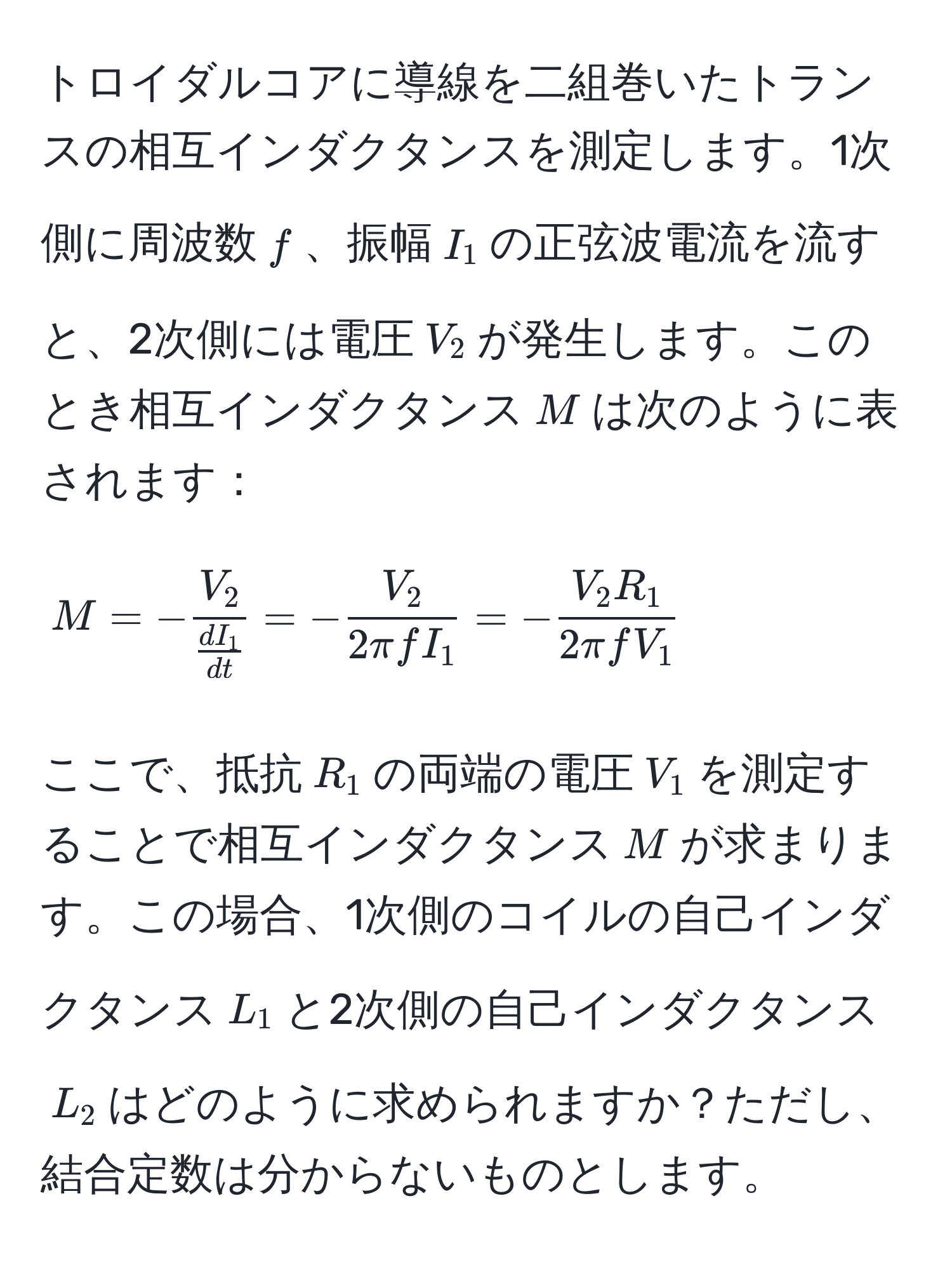 トロイダルコアに導線を二組巻いたトランスの相互インダクタンスを測定します。1次側に周波数$f$、振幅$I_1$の正弦波電流を流すと、2次側には電圧$V_2$が発生します。このとき相互インダクタンス$M$は次のように表されます：
[
M = -fracV_2 dI_1/dt  = - V_2/2π f I_1  = - V_2 R_1/2π f V_1 
]
ここで、抵抗$R_1$の両端の電圧$V_1$を測定することで相互インダクタンス$M$が求まります。この場合、1次側のコイルの自己インダクタンス$L_1$と2次側の自己インダクタンス$L_2$はどのように求められますか？ただし、結合定数は分からないものとします。