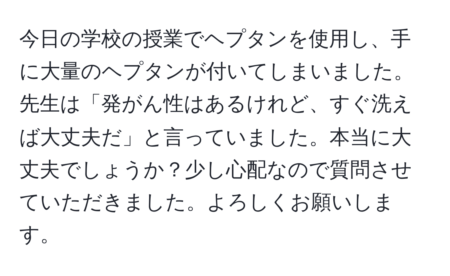 今日の学校の授業でヘプタンを使用し、手に大量のヘプタンが付いてしまいました。先生は「発がん性はあるけれど、すぐ洗えば大丈夫だ」と言っていました。本当に大丈夫でしょうか？少し心配なので質問させていただきました。よろしくお願いします。