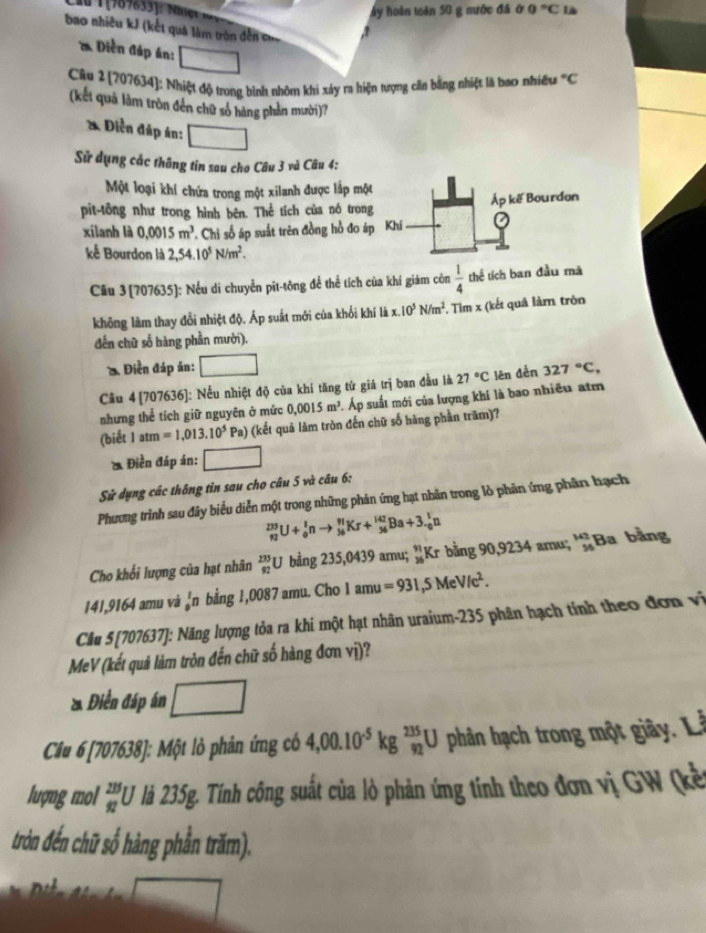 ấy hoán toàn 50 g nước đá ở 0°C là
bao nhiêu kJ (kết quả làm tròn đễn c a
* Diền đáp án:
Câu 2 [207634]: Nhiệt độ trong bình nhôm khi xảy ra hiện tượng căn bằng nhiệt là bao nhiều°C
(kết quả làm tròn đến chữ số hàng phản mười)?
* Diễn đáp án: □
Sử dụng các thông tin sau cho Câu 3 và Câu 4:
Một loại khí chứa trong một xilanh được lắp một
AP
pit-tông như trong hình bên. Thể tích của nó trong  kế Bourdon
xilanh là 0.0015m^3 - Chi số áp suất trên đồng hồ đo áp Khí
kế Bourdon là 2,54.10^5N/m^2.
Câu 3(707635]: Nếu di chuyển pĩt-tông để thể tích của khí giám côn  1/4  thể tích ban đầu mà
không làm thay đồi nhiệt độ. Áp suất mới của khối khí là x. 10^5N/m^2. Tìm x (kết quả làm tròn
đến chữ số hàng phần mười).
* Điền đáp án:
Câu 4 [707636]: Nếu nhiệt độ của khí tăng tử giá trị ban đầu là 27°C lên đễn 327°C,
nhưng thể tích giữ nguyên ở mức 0,0015m^3. Áp suất mới của lượng khí là bao nhiều atm
(biết 1atm=1,013.10^5Pa) (kết quả làm tròn đến chữ số hàng phần trăm)?
* Điền đáp án: □
Sử dụng các thông tin sau cho câu 5 và câu 6:
Phương trình sau đây biểu diễn một trong những phản ứng hạt nhân trong lò phân ứng phân hạch
_(92)^(215)U+_0^(1nto _(36)^(91)Kr+_(56)^(142)Ba+3._0^1n
Cho khối lượng của hạt nhân beginarray)r 235 92endarray U bằng 235,0439 amu; ”Kr bằng 90,9234 amu; ''Ba bằng
141,9164 amu vả _0^(1n bằng 1,0087 amu. Cho 1 amu =931,5MeV/c^2).
Câu 5[707637]: Năng lượng tỏa ra khi một hạt nhân uraium-235 phân hạch tính theo đơn vị
MeV (kết quả làm tròn đến chữ số hàng đơn vị)?
* Điền đáp án □
Câu 6 [707638]: Một lỏ phản ứng có 4,00.10^(-5)kg^(235)_92U phân hạch trong một giây. L
lượng mol _(92)^(215)U là 235g. Tính công suất của lỏ phản ứng tính theo đơn vị GW (kế
tròn đến chữ số hàng phần trăm).