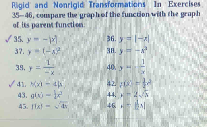 Rigid and Nonrigid Transformations In Exercises 
35-46, compare the graph of the function with the graph 
of its parent function. 
35. y=-|x| 36. y=|-x|
37. y=(-x)^2 38. y=-x^3
39. y= 1/-x  40. y=- 1/x 
41. h(x)=4|x| 42. p(x)= 1/2 x^2
43. g(x)= 1/4 x^3 44. y=2sqrt(x)
45. f(x)=sqrt(4x) 46. y=| 1/2 x|