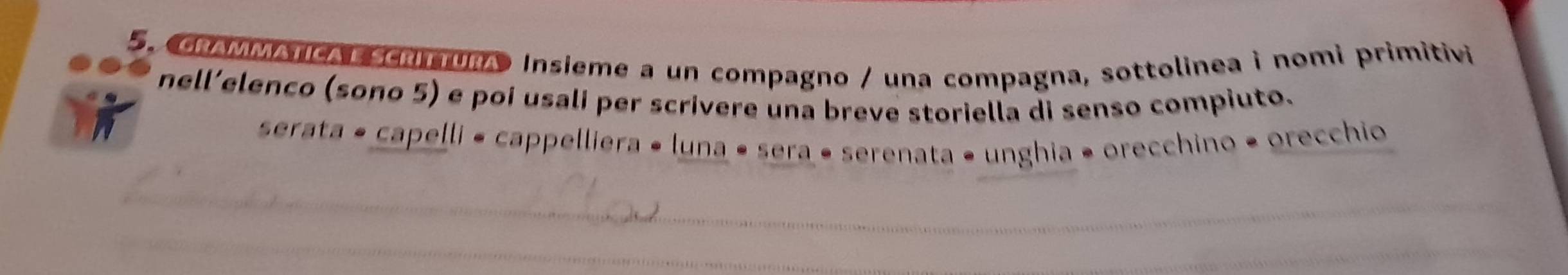 GRAMMANcA ScrimUrA Insieme a un compagno / una compagna, sottolinea i nomi primitivi 
nell’elenco (sono 5) e poi usali per scrivere una breve storiella di senso compiuto. 
serata • capelli « cappelliera « luna • sera « serenata • unghia • orecchino • orecchio