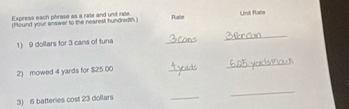 Express each phrase as a rate and unit rate. 
(Round your answer to the nearest hundredth.) Rlate Unit Rate 
1) 9 dollars for 3 cans of tuna 
_ 
_ 
2) mowed 4 yards for $25.00
_ 
_ 
3) 6 batteries cost 23 dollars
_ 
_