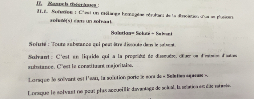 Rappels théoriques : 
II.1. Solution : C'est un mélange homogène résultant de la dissolution d'un ou plusieurs 
soluté(s) dans un solvant. 
Solution= Soluté + Solvant 
Soluté : Toute substance qui peut être dissoute dans le solvant. 
Solvant : C'est un liquide qui a la propriété de dissoudre, diluer ou d'extraire d'autres 
substance. C’est le constituant majoritaire. 
Lorsque le solvant est l'eau, la solution porte le nom de « Solution aqueuse ». 
Lorsque le solvant ne peut plus accueillir davantage de soluté, la solution est dite saturée.