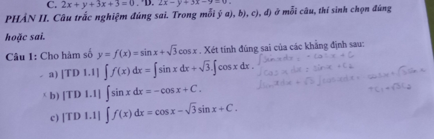 2x+y+3x+3=0. 'D. 2x-y+3x-9=0. 
PHẢN II. Câu trắc nghiệm đúng sai. Trong mỗi ý a), b), c), d) ở moverline hat oiiu 1, thí sinh chọn đúng 
hoặc sai. 
Câu 1: Cho hàm số y=f(x)=sin x+sqrt(3)cos x. Xét tính đúng sai của các khăng định sau: 
a) |TDI.1|∈t f(x)dx=∈t sin xdx+sqrt(3).∈t cos xdx. 
x b) [TD1.1]. ∈t sin xdx=-cos x+C. 
c) TD1.1] ∈t f(x)dx=cos x-sqrt(3)sin x+C.