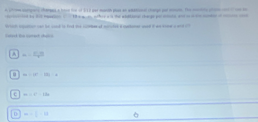 A phone company charges a bave foe of $12 per month plue an additional charge par minute. The mantity phane cosl of can tn
reproventel by 121 equation c=19= where a is the additional charge per minuts, and i is the number of munutes ased
Which equation can be used to find the number of minutes a custemer used if we know a and C?
Select the carrect choice
A a=frac FG=frac 100
B a=(C-12)a
C m=c-12a
D m= □ /1 -12