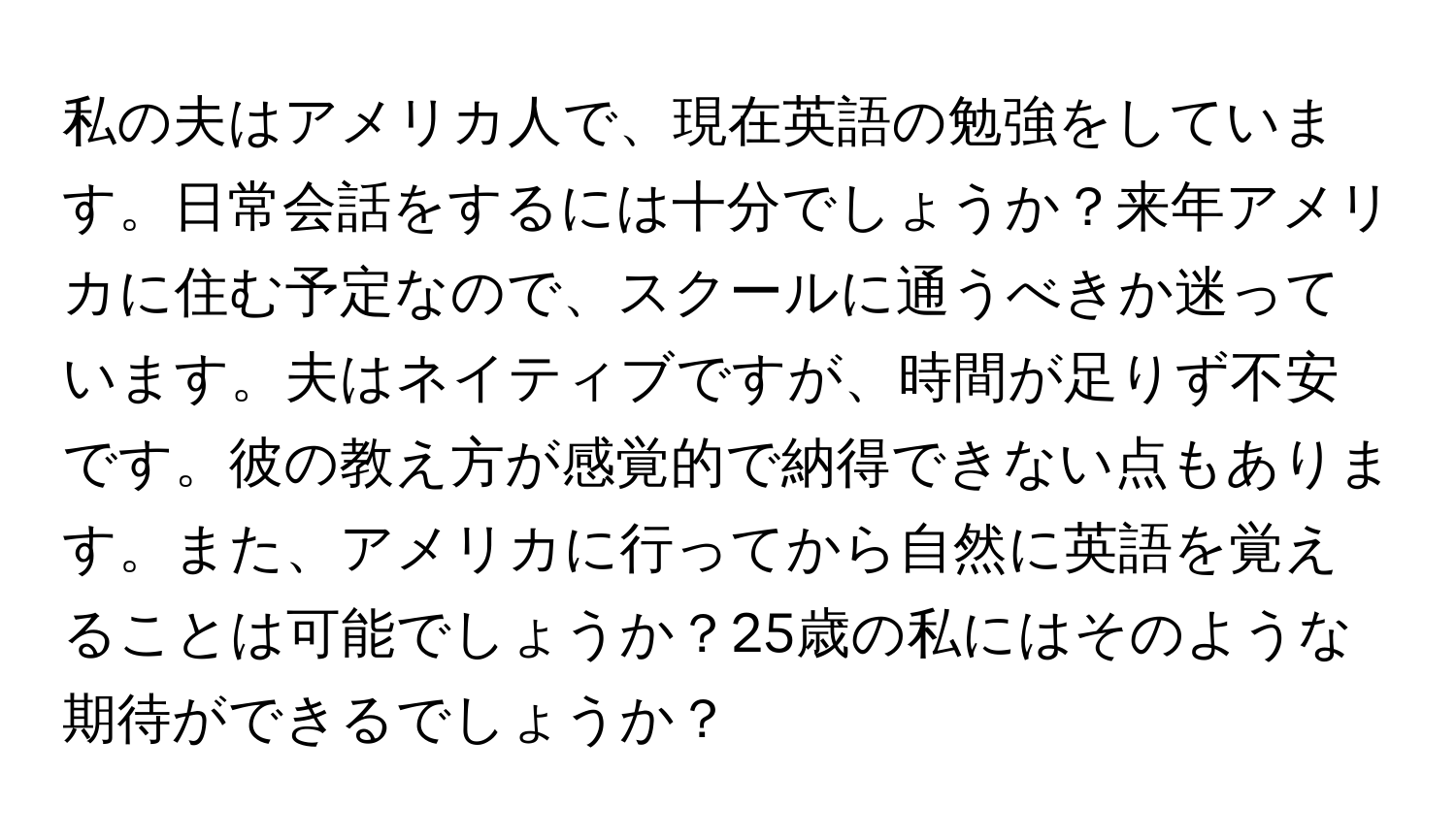 私の夫はアメリカ人で、現在英語の勉強をしています。日常会話をするには十分でしょうか？来年アメリカに住む予定なので、スクールに通うべきか迷っています。夫はネイティブですが、時間が足りず不安です。彼の教え方が感覚的で納得できない点もあります。また、アメリカに行ってから自然に英語を覚えることは可能でしょうか？25歳の私にはそのような期待ができるでしょうか？