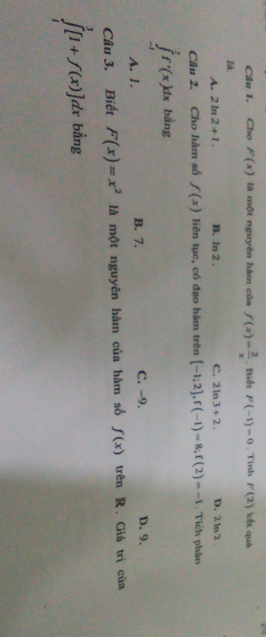 Cho F(x) là một nguyên hàm của f(x)= 2/x . Biết F(-1)=0. Tinh F(2) kết quá
là.
A. 2ln 2+1. B. ln 2.
C. 2ln 3+2. D. 2 ln 2 .
Câu 2. Cho hàm số f(x) liên tục, có đạo hàm trên [-1;2], f(-1)=8; f(2)=-1. Tích phân
∈tlimits _(-1)^2f'(x)dx bằng
A. 1.
B. 7.
C. -9. D. 9.
Câu 3. Biết F(x)=x^2 là một nguyên hàm của hàm số f(x) trên R. Giá trị của
∈tlimits _1^3[1+f(x)]dx bằng