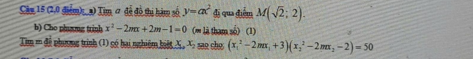 (2,0 điểm): a) Tim # để đồ thị hàm số y=ax^2 đi qua điểm M(sqrt(2);2). 
b) Cho phương trình x^2-2mx+2m-1=0 (m là tham số) (1) 
Tim m đệ phương trình (1) có hai nghiêm biệt X, x_2 sao cho; (x_1^(2-2mx_1)+3)(x_2^(2-2mx_2)-2)=50