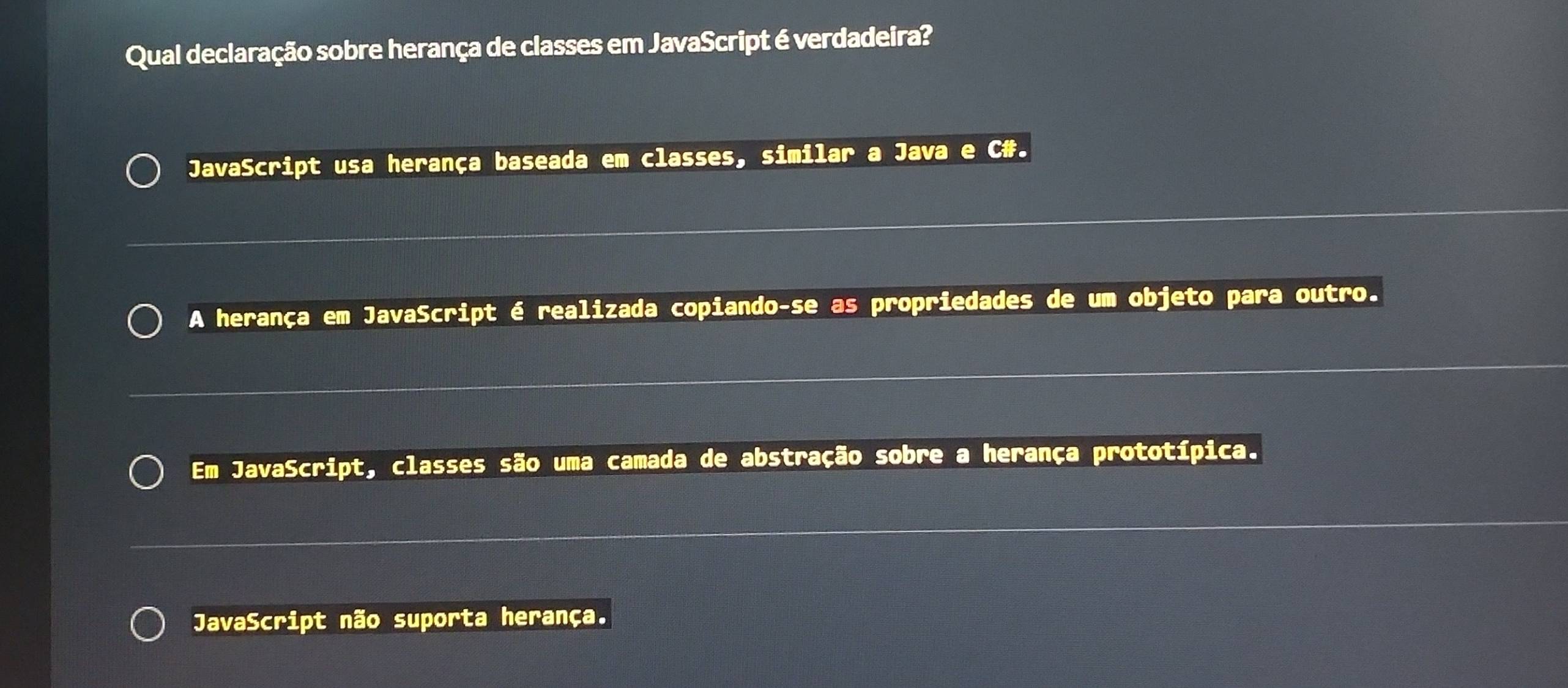 Qual declaração sobre herança de classes em JavaScript é verdadeira?
JavaScript usa herança baseada em classes, similar a Java e C#.
A herança em JavaScript é realizada copiando-se as propriedades de um objeto para outro.
Em JavaScript, classes são uma camada de abstração sobre a herança prototípica.
JavaScript não suporta herança.