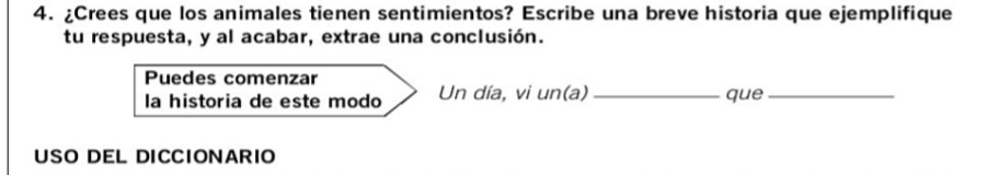 ¿Crees que los animales tienen sentimientos? Escribe una breve historia que ejemplifique 
tu respuesta, y al acabar, extrae una conclusión. 
Puedes comenzar 
la historia de este modo Un día, vi un(a)_ que_ 
USO DEL DICCIONARIO