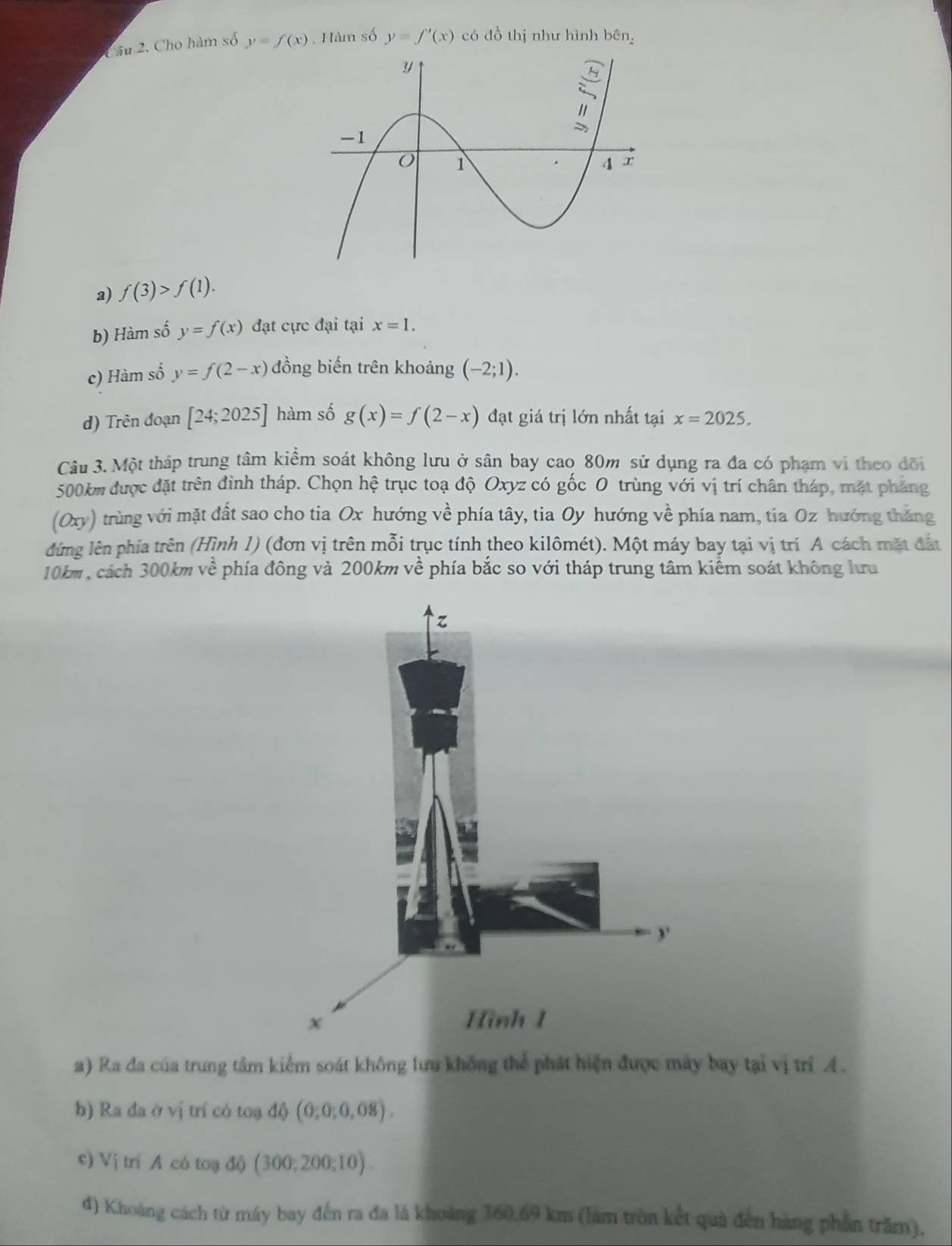 Cho hàm số y=f(x) , Hàm số y=f'(x) có đồ thị như hình bên 
a) f(3)>f(1). 
b) Hàm số y=f(x) đạt cực đại tại x=1. 
c) Hàm số y=f(2-x) đồng biến trên khoảng (-2;1). 
d) Trên đoạn [24;2025] hàm số g(x)=f(2-x) đạt giá trị lớn nhất tại x=2025. 
Câu 3. Một tháp trung tâm kiểm soát không lưu ở sân bay cao 80m sử dụng ra đa có phạm vi theo đõi
500km được đặt trên đình tháp. Chọn hệ trục toạ độ Oxyz có gốc O trùng với vị trí chân tháp, mặt pháng 
(Oxy) trùng với mặt đất sao cho tia Ox hướng về phía tây, tia Oy hướng về phía nam, tia Oz hướng tháng 
đứng lên phía trên (Hình 1) (đơn vị trên mỗi trục tính theo kilômét). Một máy bay tại vị trí A cách mặt đất
10km , cách 300km về phía đông và 200km về phía bắc so với tháp trung tâm kiểm soát không lưu 
a) Ra đa của trung tâm kiểm soát không lưu không thể phát hiện được máy bay tại vị trí A . 
b) Ra đa ở vị trí có toạ ở hat O (0,0,0,08). 
c) Vị trí A có toạ độ (300;200;10). 
đ) Khoảng cách từ máy bay đến ra đa lá khoảng 360, 69 km (làm tròn kết quả đến hàng phần trăm).