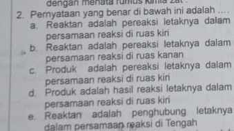 dengan menata rumus kimia .
2. Pernyataan yang benar di bawah ini adalah_
a. Reaktan adalah pereaksi letaknya dalam
persamaan reaksi di ruas kiri
b. Reaktan adalah pereaksi letaknya dalam
persamaan reaksi di ruas kanan
c. Produk adalah pereaksi letaknya dalam
persamaan reaksi di ruas kiri
d. Produk adalah hasil reaksi letaknya dalam
persamaan reaksi di ruas kiri
e. Reaktan adalah penghubung letaknya
dalam persamaan reaksi di Tengah