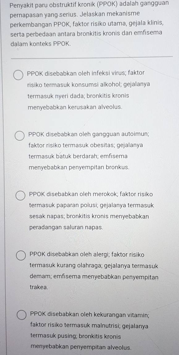 Penyakit paru obstruktif kronik (PPOK) adalah gangguan
pernapasan yang serius. Jelaskan mekanisme
perkembangan PPOK, faktor risiko utama, gejala klinis,
serta perbedaan antara bronkitis kronis dan emfisema
dalam konteks PPOK.
PPOK disebabkan oleh infeksi virus; faktor
risiko termasuk konsumsi alkohol; gejalanya
termasuk nyeri dada; bronkitis kronis
menyebabkan kerusakan alveolus.
PPOK disebabkan oleh gangguan autoimun;
faktor risiko termasuk obesitas; gejalanya
termasuk batuk berdarah; emfısema
menyebabkan penyempitan bronkus.
PPOK disebabkan oleh merokok; faktor risiko
termasuk paparan polusi; gejalanya termasuk
sesak napas; bronkitis kronis menyebabkan
peradangan saluran napas.
PPOK disebabkan oleh alergi; faktor risiko
termasuk kurang olahraga; gejalanya termasuk
demam; emfısema menyebabkan penyempitan
trakea.
PPOK disebabkan oleh kekurangan vitamin;
faktor risiko termasuk malnutrisi; gejalanya
termasuk pusing; bronkitis kronis
menyebabkan penyempitan alveolus.