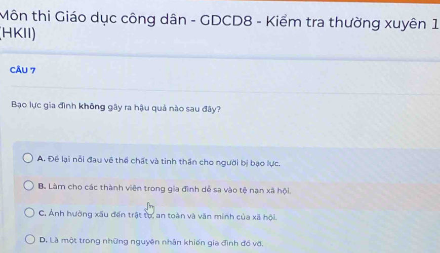 Môn thi Giáo dục công dân - GDCD8 - Kiểm tra thường xuyên 1
(HKII)
CÂU 7
Bạo lực gia đình không gây ra hậu quả nào sau đây?
A. Để lại nỗi đau về thể chất và tinh thần cho người bị bạo lực.
B. Làm cho các thành viên trong gia đình dễ sa vào tệ nạn xã hội.
C. Ảnh hưởng xấu đến trật tự, an toàn và văn minh của xã hội.
D. Là một trong những nguyên nhân khiến gia đình đồ võ.