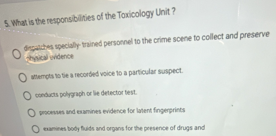 What is the responsibilities of the Toxicology Unit ?
dispatches specially- trained personnel to the crime scene to collect and preserve
physical evidence
attempts to tie a recorded voice to a particular suspect.
conducts polygraph or lie detector test.
processes and examines evidence for latent fingerprints
examines body fluids and organs for the presence of drugs and