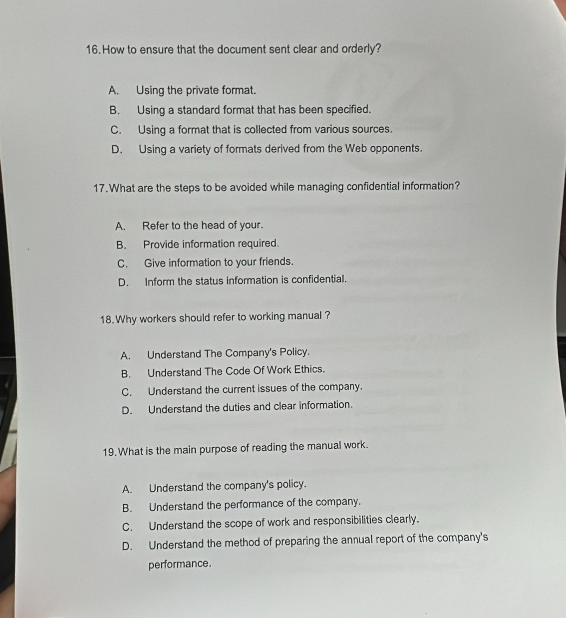 How to ensure that the document sent clear and orderly?
A. Using the private format.
B. Using a standard format that has been specified.
C. Using a format that is collected from various sources.
D. Using a variety of formats derived from the Web opponents.
17.What are the steps to be avoided while managing confidential information?
A. Refer to the head of your.
B. Provide information required.
C. Give information to your friends.
D. Inform the status information is confidential.
18. Why workers should refer to working manual ?
A. Understand The Company's Policy.
B. Understand The Code Of Work Ethics.
C. Understand the current issues of the company.
D. Understand the duties and clear information.
19. What is the main purpose of reading the manual work.
A. Understand the company's policy.
B. Understand the performance of the company.
C. Understand the scope of work and responsibilities clearly.
D. Understand the method of preparing the annual report of the company's
performance.