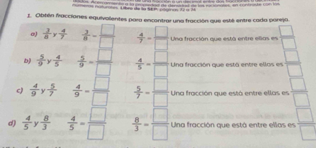 duas. Acercamiento a la pranieded de densided de lns racionales, en contraste con los 
números naturates. Llibra de la Sta póginas 72 à 7 
1. Obtén fracciones equivalentes para encontrar una fracción que esté entre cada pareja. 
a)  3/8 y 4/7   3/8 = □ /□    4/7 = □ /□   Una fracción que está entre ellas es  □ /□  
b)  5/9  y  4/5   5/9 = □ /□    4/5 = □ /□   Una fracción que está entre ellas es  □ /□  
c)  4/9   5/7   4/9 = □ /□    5/7 = □ /□   Una fracción que está entre ellas es  □ /□  
d)  4/5  y  8/3   4/5 = □ /□    8/3 = □ /□   Una fracción que está entre ellas es  □ /□  