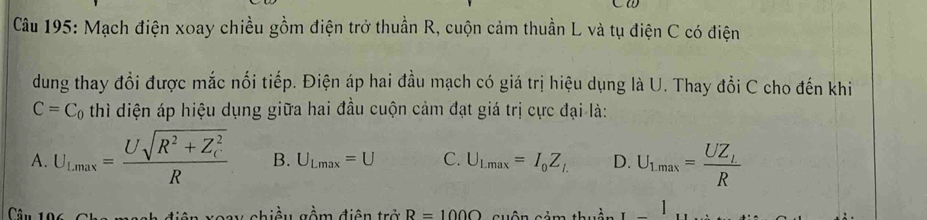 Mạch điện xoay chiều gồm điện trở thuần R, cuộn cảm thuần L và tụ điện C có điện
dung thay đồi được mắc nổi tiếp. Điện áp hai đầu mạch có giá trị hiệu dụng là U. Thay đồi C cho đến khi
C=C_0 thì diện áp hiệu dụng giữa hai đầu cuộn cảm đạt giá trị cực đại là:
A. U_Lmax=frac Usqrt(R^2+Z_C^2)R B. U_Lmax=U C. U_Lmax=I_0Z_L D. U_1max=frac UZ_LR
Cân 10 oay chiều gồm điện trở R=100Omega cảm thuần _ 1