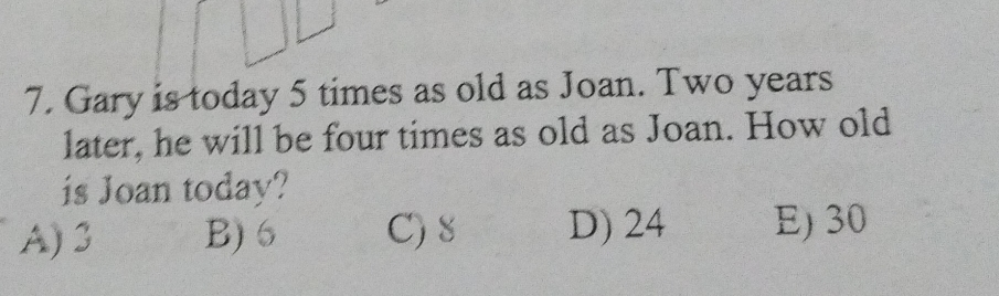 Gary is today 5 times as old as Joan. Two years
later, he will be four times as old as Joan. How old
is Joan today?
A) 3 B) 6 C) 8 D) 24 E) 30