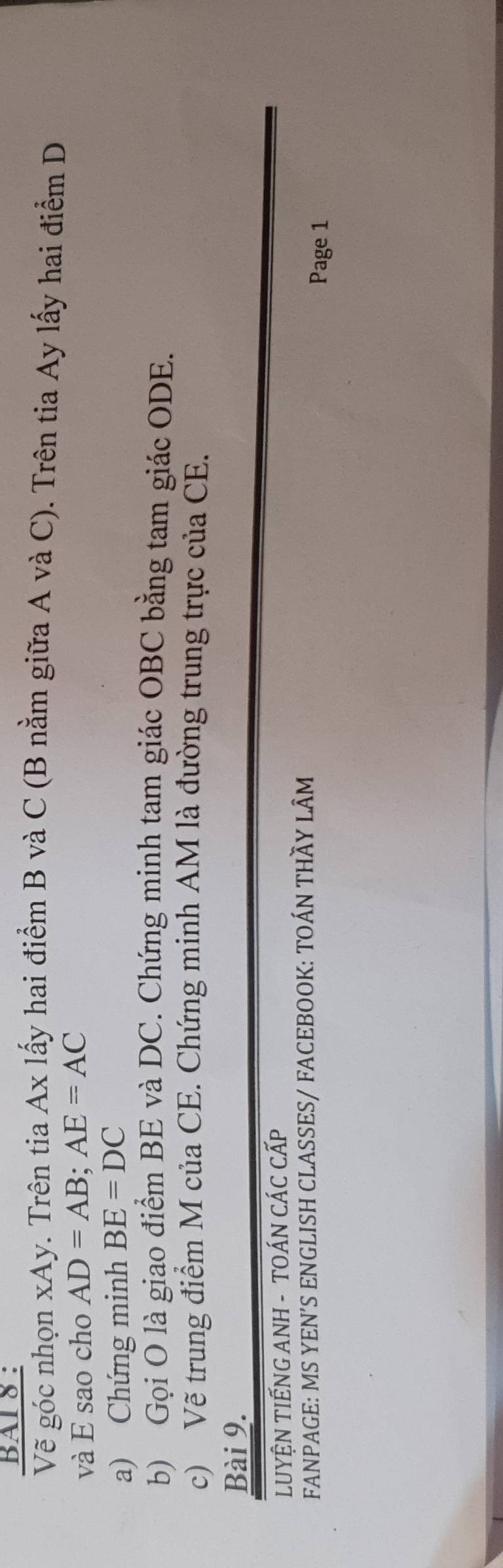 BAI 8 : 
Vẽ góc nhọn xAy. Trên tia Ax lấy hai điểm B và C (B nằm giữa A và C). Trên tia Ay lấy hai điểm D
và E sao cho AD=AB; AE=AC
a) Chứng minh BE=DC
b) Gọi O là giao điểm BE và DC. Chứng minh tam giác OBC bằng tam giác ODE. 
c) Vẽ trung điểm M của CE. Chứng minh AM là đường trung trực của CE. 
Bài 9. 
LUYỆN TIẾNG ANH - TOÁN CÁC CấP 
FANPAGE: MS YEN'S ENGLISH CLASSES/ FACEBOOK: TOÁN THÃY LÂM 
Page 1