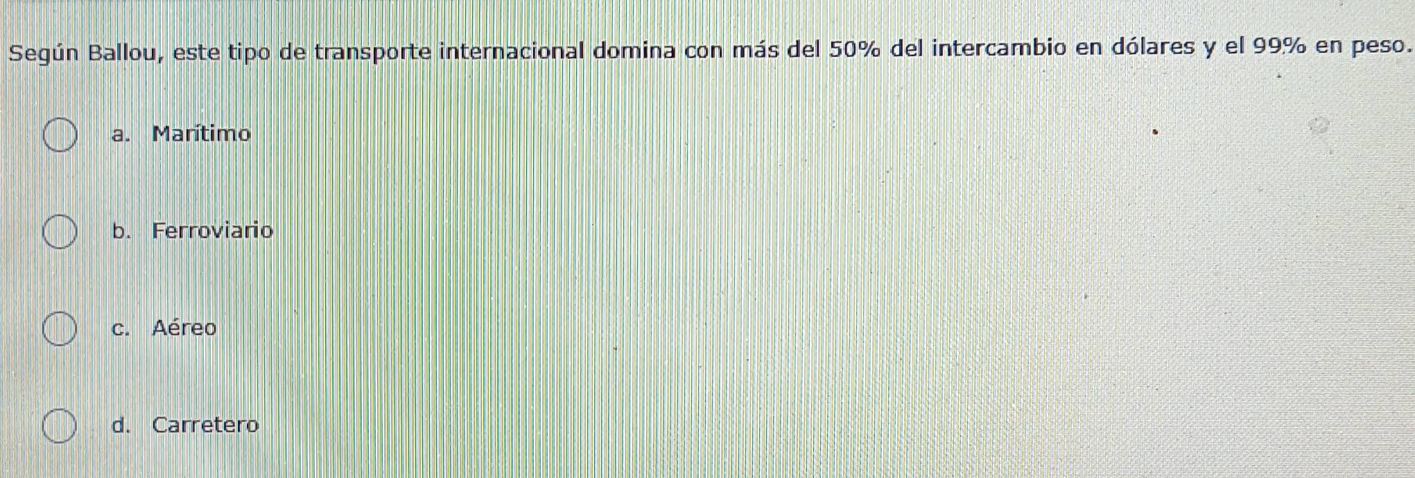 Según Ballou, este tipo de transporte internacional domina con más del 50% del intercambio en dólares y el 99% en peso.
a. Marítimo
b. Ferroviario
c. Aéreo
d. Carretero