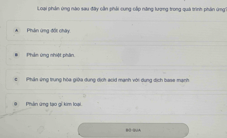 Loại phản ứng nào sau đây cần phải cung cấp năng lượng trong quá trình phản ứng?
A Phản ứng đốt cháy.
B Phản ứng nhiệt phân.
c Phản ứng trung hòa giữa dung dịch acid mạnh với dung dịch base mạnh
D Phản ứng tạo gỉ kim loại.
Bỏ QUA