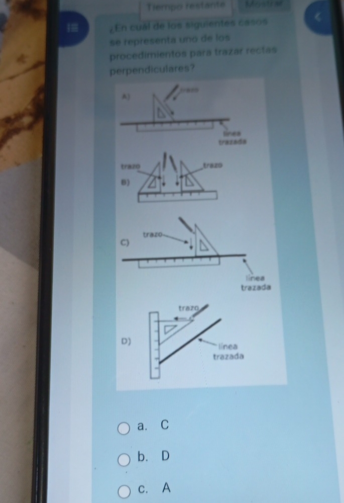 Tiempo restante Mystrae
|= ¿En cuál de los siguientes casos
se representa unó de los
procedimientos para trazar rectas
perpendiculares?
trazo
C)
línea
trazada
trazo
D)
línea
trazada
a.C
b、 D
c. A