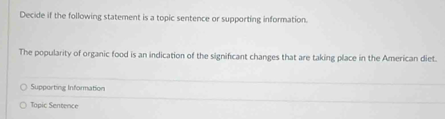 Decide if the following statement is a topic sentence or supporting information.
The popularity of organic food is an indication of the significant changes that are taking place in the American diet.
Supporting Information
Topic Sentence