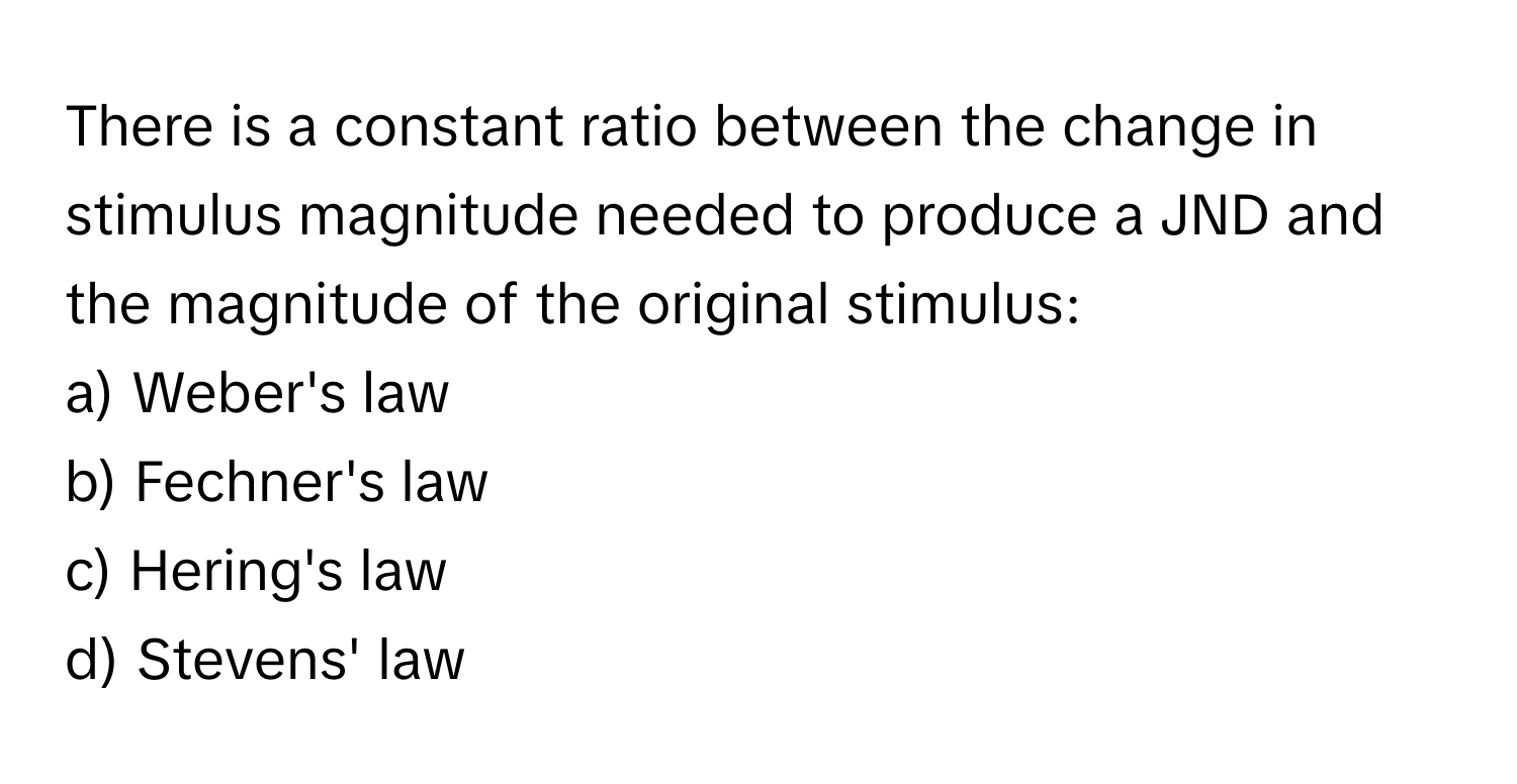 There is a constant ratio between the change in stimulus magnitude needed to produce a JND and the magnitude of the original stimulus:

a) Weber's law 
b) Fechner's law 
c) Hering's law 
d) Stevens' law